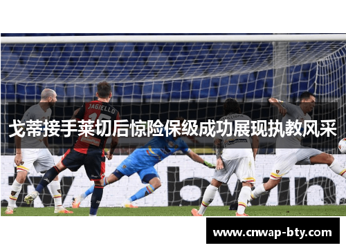戈蒂接手莱切后惊险保级成功展现执教风采 戈蒂接手莱切后惊险保级成功展现执教风采