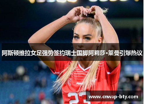 阿斯顿维拉女足强势签约瑞士国脚阿莉莎·莱曼引爆热议 阿斯顿维拉女足强势签约瑞士国脚阿莉莎·莱曼引爆热议