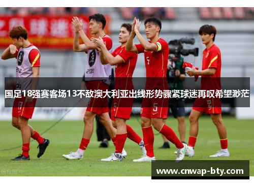 国足18强赛客场13不敌澳大利亚出线形势骤紧球迷再叹希望渺茫