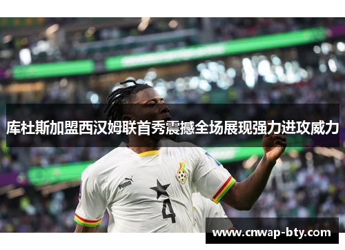 库杜斯加盟西汉姆联首秀震撼全场展现强力进攻威力 库杜斯加盟西汉姆联首秀震撼全场展现强力进攻威力