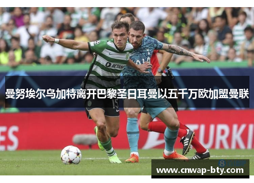 曼努埃尔乌加特离开巴黎圣日耳曼以五千万欧加盟曼联