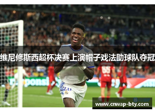 维尼修斯西超杯决赛上演帽子戏法助球队夺冠