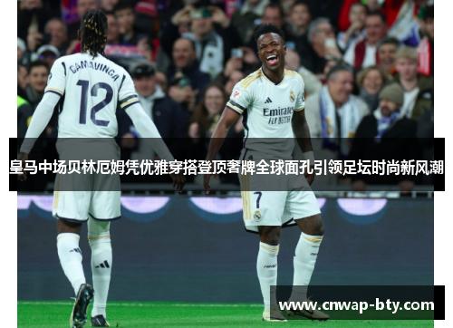 皇马中场贝林厄姆凭优雅穿搭登顶奢牌全球面孔引领足坛时尚新风潮